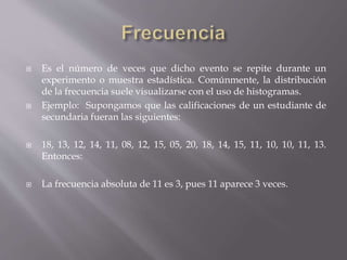  Es el número de veces que dicho evento se repite durante un
experimento o muestra estadística. Comúnmente, la distribución
de la frecuencia suele visualizarse con el uso de histogramas.
 Ejemplo: Supongamos que las calificaciones de un estudiante de
secundaria fueran las siguientes:
 18, 13, 12, 14, 11, 08, 12, 15, 05, 20, 18, 14, 15, 11, 10, 10, 11, 13.
Entonces:
 La frecuencia absoluta de 11 es 3, pues 11 aparece 3 veces.
 