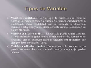  Variables cualitativas: Son el tipo de variables que como su
nombre lo indica expresan distintas cualidades, características o
modalidad. Cada modalidad que se presenta se denomina
atributo o categoría, y la medición consiste en una clasificación de
dichos atributos.
 Variable cualitativa ordinal: La variable puede tomar distintos
valores ordenados siguiendo una escala establecida, aunque no es
necesario que el intervalo entre mediciones sea uniforme, por
ejemplo: leve, moderado, fuerte.
 Variable cualitativa nominal: En esta variable los valores no
pueden ser sometidos a un criterio de orden, como por ejemplo los
colores.
 