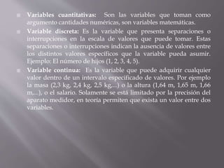  Variables cuantitativas: Son las variables que toman como
argumento cantidades numéricas, son variables matemáticas.
 Variable discreta: Es la variable que presenta separaciones o
interrupciones en la escala de valores que puede tomar. Estas
separaciones o interrupciones indican la ausencia de valores entre
los distintos valores específicos que la variable pueda asumir.
Ejemplo: El número de hijos (1, 2, 3, 4, 5).
 Variable continua: Es la variable que puede adquirir cualquier
valor dentro de un intervalo especificado de valores. Por ejemplo
la masa (2,3 kg, 2,4 kg, 2,5 kg,...) o la altura (1,64 m, 1,65 m, 1,66
m,...), o el salario. Solamente se está limitado por la precisión del
aparato medidor, en teoría permiten que exista un valor entre dos
variables.
 