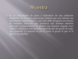  Es un subconjunto de casos o individuos de una población
estadística. En diversas aplicaciones interesa que una muestra sea
una muestra representativa y para ello debe escogerse una técnica
de muestreo adecuada que produzca una muestra aleatoria
adecuada (contrariamente se obtiene una muestra sesgada cuyo
interés y utilidad es más limitado dependiendo del grado de sesgo
que presente). La muestra es por lo tanto el grupo al que se le
aplican las pruebas.
 