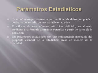 Es un número que resume la gran cantidad de datos que pueden
derivarse del estudio de una variable estadística.
 El cálculo de este número está bien definido, usualmente
mediante una fórmula aritmética obtenida a partir de datos de la
población.
 Los parámetros estadísticos son una consecuencia inevitable del
propósito esencial de la estadística: crear un modelo de la
realidad.
 