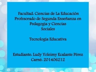 Facultad: Ciencias de La Educación
Profesorado de Segunda Enseñanza en
Pedagogía y Ciencias
Sociales
Tecnología Educativa
Estudiante: Ludy Yoleimy Ecalante Pérez
Carné: 201406212
 