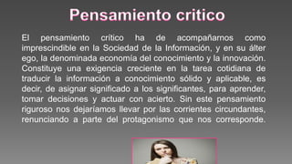 El pensamiento crítico ha de acompañarnos como
imprescindible en la Sociedad de la Información, y en su álter
ego, la denominada economía del conocimiento y la innovación.
Constituye una exigencia creciente en la tarea cotidiana de
traducir la información a conocimiento sólido y aplicable, es
decir, de asignar significado a los significantes, para aprender,
tomar decisiones y actuar con acierto. Sin este pensamiento
riguroso nos dejaríamos llevar por las corrientes circundantes,
renunciando a parte del protagonismo que nos corresponde.
 