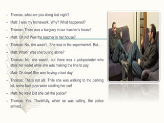– Thomas: what are you doing last night?
– Matt: I was my homework. Why? What happened?
– Thomas: There was a burglary in our teacher’s house!
– Matt: Oh no! Was the teacher in her house?
– Thomas: No, she wasn’t . She was in the supermarket. But…
– Matt: What? Was she buying alone?
– Thomas: No, she wasn’t, but there was a pickpocketer who
stole her wallet while she was making the line to pay.
– Matt: Oh dear! She was having a bad day!
– Thomas: That’s not alll. Thile she was walking to the parking
lot, some bad guys were stealing her car!
– Matt: No way! Did she call the police?
– Thomas: Yes. Thankfully, when se was calling, the police
arrived.
 