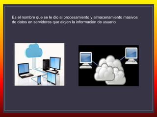 Es el nombre que se le dio al procesamiento y almacenamiento masivos
de datos en servidores que alojen la información de usuario
 