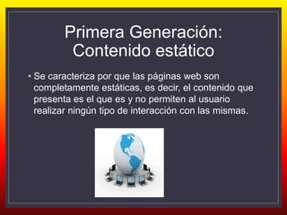 Primera Generación:
Contenido estático
• Se caracteriza por que las páginas web son
completamente estáticas, es decir, el contenido que
presenta es el que es y no permiten al usuario
realizar ningún tipo de interacción con las mismas.
 