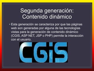 Segunda generación:
Contenido dinámico
• Esta generación se caracteriza por que las páginas
web son generadas por alguna de las tecnologías
vistas para la generación de contenido dinámico
(CGIS, ASP NET, JSP o PHP) permite la interacción
con el usuario.
 