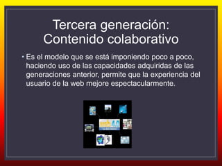 Tercera generación:
Contenido colaborativo
• Es el modelo que se está imponiendo poco a poco,
haciendo uso de las capacidades adquiridas de las
generaciones anterior, permite que la experiencia del
usuario de la web mejore espectacularmente.
 