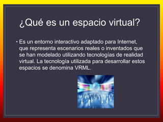 ¿Qué es un espacio virtual?
• Es un entorno interactivo adaptado para Internet,
que representa escenarios reales o inventados que
se han modelado utilizando tecnologías de realidad
virtual. La tecnología utilizada para desarrollar estos
espacios se denomina VRML.
 