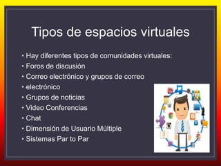 Tipos de espacios virtuales
• Hay diferentes tipos de comunidades virtuales:
• Foros de discusión
• Correo electrónico y grupos de correo
• electrónico
• Grupos de noticias
• Video Conferencias
• Chat
• Dimensión de Usuario Múltiple
• Sistemas Par to Par
 