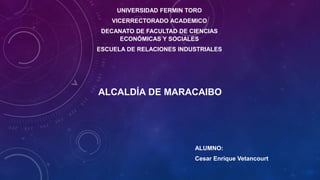 UNIVERSIDAD FERMIN TORO
VICERRECTORADO ACADEMICO
DECANATO DE FACULTAD DE CIENCIAS
ECONÓMICAS Y SOCIALES
ESCUELA DE RELACIONES INDUSTRIALES
ALCALDÍA DE MARACAIBO
ALUMNO:
Cesar Enrique Vetancourt
 