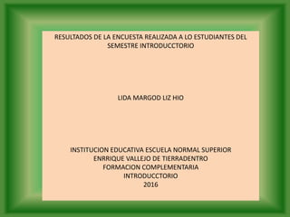 RESULTADOS DE LA ENCUESTA REALIZADA A LO ESTUDIANTES DEL
SEMESTRE INTRODUCCTORIO
LIDA MARGOD LIZ HIO
INSTITUCION EDUCATIVA ESCUELA NORMAL SUPERIOR
ENRRIQUE VALLEJO DE TIERRADENTRO
FORMACION COMPLEMENTARIA
INTRODUCCTORIO
2016
 