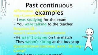 Affirmative: SB+was/were-
ing+Complement
- I was studying for the exam
- You were talking to the teacher
Negative:SB+
wasn’t/weren’t+complement
-He wasn’t playing on the match
-They weren’t sitting at the bus stop
Question(inversion)was/were+SB+ing+
Comp?
Past continuous
examples
 