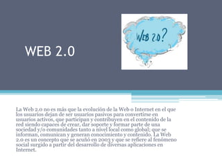 WEB 2.0
La Web 2.0 no es más que la evolución de la Web o Internet en el que
los usuarios dejan de ser usuarios pasivos para convertirse en
usuarios activos, que participan y contribuyen en el contenido de la
red siendo capaces de crear, dar soporte y formar parte de una
sociedad y/o comunidades tanto a nivel local como global; que se
informan, comunican y generan conocimiento y contenido. La Web
2.0 es un concepto que se acuñó en 2003 y que se refiere al fenómeno
social surgido a partir del desarrollo de diversas aplicaciones en
Internet.
 