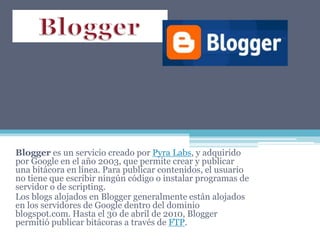 Blogger es un servicio creado por Pyra Labs, y adquirido
por Google en el año 2003, que permite crear y publicar
una bitácora en línea. Para publicar contenidos, el usuario
no tiene que escribir ningún código o instalar programas de
servidor o de scripting.
Los blogs alojados en Blogger generalmente están alojados
en los servidores de Google dentro del dominio
blogspot.com. Hasta el 30 de abril de 2010, Blogger
permitió publicar bitácoras a través de FTP.
 