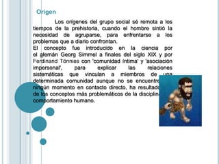 Origen
Los orígenes del grupo social sé remota a los
tiempos de la prehistoria, cuando el hombre sintió la
necesidad de agruparse, para enfrentarse a los
problemas que a diario confrontan.
El concepto fue introducido en la ciencia por
el alemán Georg Simmel a finales del siglo XIX y por
Ferdinand Tönnies con 'comunidad íntima' y 'asociación
impersonal', para explicar las relaciones
sistemáticas que vinculan a miembros de una
determinada comunidad aunque no se encuentren en
ningún momento en contacto directo, ha resultado uno
de los conceptos más problemáticos de la disciplina y el
comportamiento humano.
 