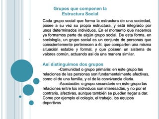Grupos que componen la
Estructura Social
.
Cada grupo social que forma la estructura de una sociedad,
posee a su vez su propia estructura, y está integrado por
unos determinados individuos. En el momento que nacemos
ya formamos parte de algún grupo social. De esta forma, en
sociología, un grupo social es un conjunto de personas que
conscientemente pertenecen a él, que comparten una misma
situación estable y formal, y que poseen un sistema de
valores común, actuando así de una manera similar.
Así distinguimos dos grupos
-Comunidad o grupo primario: en este grupo las
relaciones de las personas son fundamentalmente afectivas,
como el de una familia, y el de la convivencia diaria.
-Asociación: o grupo secundario en este grupo las
relaciones entre los individuos son interesadas, y no por el
contrario, afectivas, aunque también se pueden llegar a dar.
Como por ejemplo el colegio, el trabajo, los equipos
deportivos
 