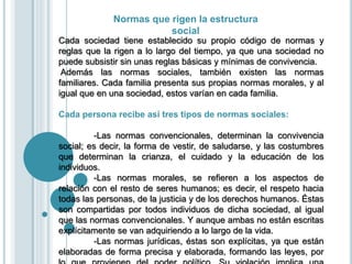 Normas que rigen la estructura
social
Cada sociedad tiene establecido su propio código de normas y
reglas que la rigen a lo largo del tiempo, ya que una sociedad no
puede subsistir sin unas reglas básicas y mínimas de convivencia.
Además las normas sociales, también existen las normas
familiares. Cada familia presenta sus propias normas morales, y al
igual que en una sociedad, estos varían en cada familia.
Cada persona recibe así tres tipos de normas sociales:
-Las normas convencionales, determinan la convivencia
social; es decir, la forma de vestir, de saludarse, y las costumbres
que determinan la crianza, el cuidado y la educación de los
individuos.
-Las normas morales, se refieren a los aspectos de
relación con el resto de seres humanos; es decir, el respeto hacia
todas las personas, de la justicia y de los derechos humanos. Éstas
son compartidas por todos individuos de dicha sociedad, al igual
que las normas convencionales. Y aunque ambas no están escritas
explícitamente se van adquiriendo a lo largo de la vida.
-Las normas jurídicas, éstas son explícitas, ya que están
elaboradas de forma precisa y elaborada, formando las leyes, por
 