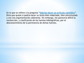 En lo que se refiere a la pregunta “Sabrías hacer un articulo científico”.
Diría que quizás sí podría hacer un texto bien redactado, bien estructurado
y con una argumentación coherente. Sin embargo, me parecería difícil la
recolección, y clasificación de las fuentes bibliográficas, por el
desconocimiento de la pertinencia de dichas fuentes.
 