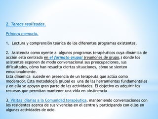 2. Tareas realizadas.
Primera memoria.
1. Lectura y comprensión teórica de los diferentes programas existentes.
2. Asistencia como oyente a algunos programas terapéuticos cuya dinámica de
acción está centrada en el formato grupal (reuniones de grupo,) donde los
asistentes exponen de modo conversacional sus preocupaciones, sus
dificultades, cómo han resuelto ciertas situaciones, cómo se sienten
emocionalmente.
Esta dinámica sucede en presencia de un terapeuta que actúa como
moderador. Esta metodología grupal es una de las herramientas fundamentales
y en ella se apoyan gran parte de las actividades. El objetivo es adquirir los
recursos que permitan mantener una vida en abstinencia
3. Visitas diarias a la Comunidad terapéutica, manteniendo conversaciones con
los residentes acerca de sus vivencias en el centro y participando con ellos en
algunas actividades de ocio.
 
