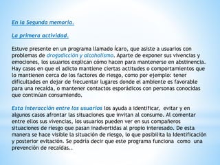 En la Segunda memoria.
La primera actividad.
Estuve presente en un programa llamado Ícaro, que asiste a usuarios con
problemas de drogadicción y alcoholismo. Aparte de exponer sus vivencias y
emociones, los usuarios explican cómo hacen para mantenerse en abstinencia.
Hay casos en que el adicto mantiene ciertas actitudes o comportamientos que
lo mantienen cerca de los factores de riesgo, como por ejemplo: tener
dificultades en dejar de frecuentar lugares donde el ambiente es favorable
para una recaída, o mantener contactos esporádicos con personas conocidas
que continúan consumiendo.
Esta interacción entre los usuarios los ayuda a identificar, evitar y en
algunos casos afrontar las situaciones que invitan al consumo. Al comentar
entre ellos sus vivencias, los usuarios pueden ver en sus compañeros
situaciones de riesgo que pasan inadvertidas al propio interesado. De esta
manera se hace visible la situación de riesgo, lo que posibilita la Identificación
y posterior evitación. Se podría decir que este programa funciona como una
prevención de recaídas..
 