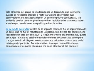 Esta dinámica del grupo es moderada por un terapeuta que interviene
cuando es necesario precisar o rectificar alguna observación (Las
observaciones del terapeuta tienen un corte cognitivo-conductual). Se
entiende que los usuarios previamente han recibido adiestramiento sobre
aquello que han de hacer o aquello que han de evitar.
La segunda actividad dentro de la segunda memoria fue el seguimiento de
un caso, que no fue el resultado de la observación directa del paciente. Me
facilitaron un caso del año 2009, y según mi criterio era incompleto, quiero
decir, que el caso no estaba lo suficientemente documentado como para
trabajar con él, el diagnóstico no presentaba criterios claros acerca de la
patología del paciente. Por este motivo, tuve que re-escribir el caso,
basándome en las pocas pistas que me daba el historial del paciente
 