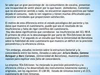 Se sabe que un gran porcentaje de ex-consumidores de cocaína, presentan
una incapacidad de sentir placer por lo que hacen (Anhedonia). Comentan
que no encuentran sentido a nada, no encuentran aspectos positivos por haber
dejado el consumo, todo lo ven negativo y tienen muchas dificultades para
encontrar actividades que proporcionen satisfacción.
El motivo de esta diferencia entre el estado psicológico del paciente y los
datos que muestra el cuestionario, puede que sea el resultado de las
insuficiencias y falta de rigor científico del cuestionario.
Hay dos datos significativos que corroboran las insuficiencias del SCL-90-R.
El primero de ellos es la descatalogación por parte de TEA Ediciones de este
cuestionario. Y el segundo es un estudio que hizo la Universidad de Barcelona
sobre la fiabilidad de este cuestionario que muestra un déficit en la precisión
psicométrica y la eficiencia clínica.
“Sin embargo, estudios recientes sobre la estructura factorial y la
concordancia entre los ítems, llevados a cabo por: Arturo Bados, Gemma
Balaguer y Marc Coronas, (Universidad de Barcelona), muestran posibles
razones para explicar esta falta de concordancia.
La empresa TEA Ediciones ha mejorado la precisión psicométrica y la
eficiencia clínica y ha desarrollado dos instrumentos totalmente nuevos y
originales, son los siguientes: El LSB-50, listado de síntomas breve y el CCS,
cuestionario de Cien Síntomas.
 