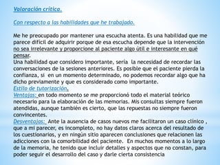 Valoración crítica.
Con respecto a las habilidades que he trabajado.
Me he preocupado por mantener una escucha atenta. Es una habilidad que me
parece difícil de adquirir porque de esa escucha depende que la intervención
no sea irrelevante y proporcione al paciente algo útil e interesante en qué
pensar.
Una habilidad que considero importante, sería la necesidad de recordar las
conversaciones de la sesiones anteriores. Es posible que el paciente pierda la
confianza, si en un momento determinado, no podemos recordar algo que ha
dicho previamente y que es considerado como importante.
Estilo de tutorización.
Ventajas: en todo momento se me proporcionó todo el material teórico
necesario para la elaboración de las memorias. Mis consultas siempre fueron
atendidas, aunque también es cierto, que las repuestas no siempre fueron
convincentes.
Desventajas: Ante la ausencia de casos nuevos me facilitaron un caso clínico ,
que a mi parecer, es incompleto, no hay datos claros acerca del resultado de
los cuestionarios, y en ningún sitio aparecen conclusiones que relacionen las
adicciones con la comorbilidad del paciente. En muchos momentos a lo largo
de la memoria, he tenido que incluir detalles y aspectos que no constan, para
poder seguir el desarrollo del caso y darle cierta consistencia
 