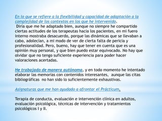En lo que se refiere a la flexibilidad y capacidad de adaptación a la
complejidad de los contextos en los que he intervenido.
Diría que me he adaptado bien, aunque no siempre he compartido
ciertas actitudes de los terapeutas hacia los pacientes, en mi fuero
interno mostraba desacuerdo, porque las dinámicas que se llevaban a
cabo, adolecían, a mi modo de ver de cierta falta de pericia y
profesionalidad. Pero, bueno, hay que tener en cuenta que es una
opinión muy personal, y que bien puedo estar equivocado. No hay que
olvidar que no tengo suficiente experiencia para poder hacer
valoraciones acertadas.
He trabajado de manera autónoma, y en todo momento he intentado
elaborar las memorias con contenidos interesantes, aunque las citas
bibliográficas no han sido lo suficientemente exhaustivas.
Asignaturas que me han ayudado a afrontar el Prácticum.
Terapia de conducta, evaluación e intervención clínica en adultos,
evaluación psicológica, técnicas de intervención y tratamientos
psicológicos I y II.
 