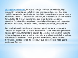 En La tercera memoria, de nuevo trabajé sobre un caso clínico, cuya
evaluación y diagnóstico ya habían sido hechos previamente. Este caso
también presentaba resultados sin la suficiente consistencia que se espera
de un caso clínico. Al paciente en cuestión, se le administró un cuestionario
llamado SCL-90-R Es un cuestionario que mide dimensiones como:
somatización, obsesión-compulsión, sensibilidad interpersonal, depresión,
ansiedad, hostilidad, ansiedad fóbica, ideación paranoide, psicoticismo.
Los resultados del cuestionario muestran que el paciente no presenta
síntomas en ninguna de las nueve dimensiones. Estos resultados puede que
no sean correctos. He tenido la ocasión de escuchar y observar al paciente
en las sesiones de grupo, y podría tener cierto grado de ansiedad, e incluso
una depresión moderada. (Dice que está insatisfecho, tiene falta de
motivación, cierta pérdida de interés, y que no encuentra nada que lo
motive con fuerza).
 