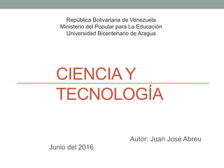 CIENCIA Y
TECNOLOGÍA
Autor: Juan José Abreu
Junio del 2016
República Bolivariana de Venezuela
Ministerio del Popular para La Educación
Universidad Bicentenario de Aragua
 