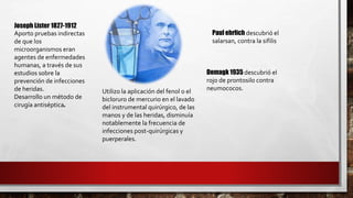 Joseph Lister 1827-1912
Aporto pruebas indirectas
de que los
microorganismos eran
agentes de enfermedades
humanas, a través de sus
estudios sobre la
prevención de infecciones
de heridas.
Desarrollo un método de
cirugía antiséptica.
Utilizo la aplicación del fenol o el
bicloruro de mercurio en el lavado
del instrumental quirúrgico, de las
manos y de las heridas, disminuía
notablemente la frecuencia de
infecciones post-quirúrgicas y
puerperales.
Paul ehrlich descubrió el
salarsan, contra la sifilis
Domagk 1935 descubrió el
rojo de prontosilo contra
neumococos.
 