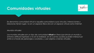 Comunidades virtuales
Se denomina comunidad virtual a aquella comunidad cuyos vínculos, interacciones y
relaciones tienen lugar, no en un espacio físico sino en un espacio virtual como Internet.
Mundos virtuales
Los mundos virtuales son un tipo de comunidad virtual en línea que simula un mundo o
entorno artificial inspirado o no en la realidad, en el cual los usuarios pueden interactuar
entre sí a través de personajes o avatares, y usar objetos o bienes virtuales.
 