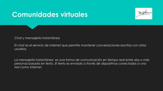 Comunidades virtuales
Chat y mensajería instantánea
El chat es el servicio de Internet que permite mantener conversaciones escritas con otros
usuarios.
La mensajería instantánea  es una forma de comunicación en tiempo real entre dos o más
personas basada en texto. El texto es enviado a través de dispositivos conectados a una
red como Internet.
 