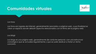 Comunidades virtuales
Los foros
Los foros son lugares de Internet, generalmente asociados a páginas web, cuya finalidad es
crear un espacio donde debatir aspectos relacionados con el tema de la página web.
Los blogs
Los blogs es una página web, generalmente de carácter personal, con una estructura
cronológica que se actualiza regularmente y que se suele dedicar a tratar un tema
concreto.
 