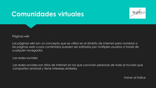 Comunidades virtuales
Páginas wiki
Las páginas wiki son un concepto que se utiliza en el ámbito de Internet para nombrar a
las páginas web cuyos contenidos pueden ser editados por múltiples usuarios a través de
cualquier navegador.
Las redes sociales
Las redes sociales son sitios de Internet en los que conviven personas de todo el mundo que
comparten amistad y tiene intereses similares.
Volver al índice
 