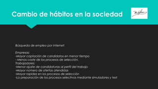 Cambio de hábitos en la sociedad
Búsqueda de empleo por internet:
Empresas:
-Mayor captación de candidatos en menor tiempo
- Menos coste de los procesos de selección.
Trabajadores:
-Menor ajuste de candidaturas al perfil del trabajo
-Mayor número de ofertas atendidas
-Mayor rapidez en los procesos de selección
-La preparación de los procesos selectivos mediante simuladores y test
 