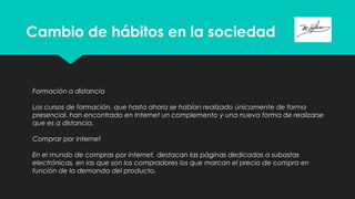 Cambio de hábitos en la sociedad
Formación a distancia
Los cursos de formación, que hasta ahora se habían realizado únicamente de forma
presencial, han encontrado en Internet un complemento y una nueva forma de realizarse
que es a distancia.
Comprar por internet
En el mundo de compras por internet, destacan las páginas dedicadas a subastas
electrónicas, en las que son los compradores los que marcan el precio de compra en
función de la demanda del producto.
 