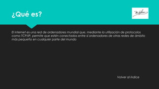 ¿Qué es?
El internet es una red de ordenadores mundial que, mediante la utilización de protocolos
como TCP/IP, permite que estén conectados entre sí ordenadores de otras redes de ámbito
más pequeño en cualquier parte del mundo
Volver al índice
 