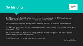 Su historia
En 1986 se crea la Red NFSnet para los centros de investigación de EEUU y se integra en
ARPANET. Desde entonces se conoce esta red como INTERNET-
En 1990 ARPANET deja de existir y el esqueleto de INTERNET es asumido solo por NFSnet.
En 1991 más de medio millón de ordenadores están conectados a internet. Nace la WWW y
el lenguaje HTML.
En 1995 la red NFSnet deja de ser el esqueleto de Internet y la gestión del tráfico pasa a
manos de los proveedores privados.
En 2006 se supera la cifra de mil millones de usuarios.
Volver al índice
 
