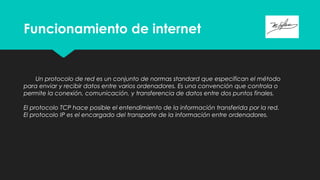 Funcionamiento de internet
Un protocolo de red es un conjunto de normas standard que especifican el método
para enviar y recibir datos entre varios ordenadores. Es una convención que controla o
permite la conexión, comunicación, y transferencia de datos entre dos puntos finales.
El protocolo TCP hace posible el entendimiento de la información transferida por la red.
El protocolo IP es el encargado del transporte de la información entre ordenadores.
 
