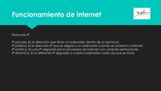Funcionamiento de internet
Protocolo IP
IP privada. Es la dirección que tiene un ordenador dentro de su red local.
IP pública. Es la dirección IP que se asigna a un ordenador cuando se conecta a internet.
IP estática. Es una IP asignada por el proveedor de Internet con carácter permanente.
IP dinámica. Es la diferente IP asignada a nuestro ordenador cada vez que se inicia.
 