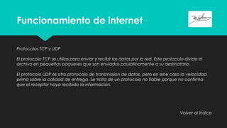 Funcionamiento de internet
Protocolos TCP y UDP
El protocolo TCP se utiliza para enviar y recibir los datos por la red. Este protocolo divide el
archivo en pequeños paquetes que son enviados paulatinamente a su destinatario.
El protocolo UDP es otro protocolo de transmission de datos, pero en este caso la velocidad
prima sobre la calidad de entrega. Se trata de un protocolo no fiable porque no confirma
que el receptor haya recibido la información.
Volver al índice
 