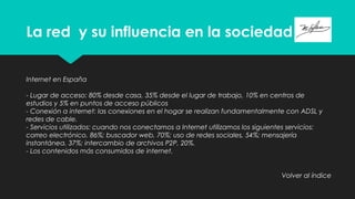 La red y su influencia en la sociedad
Internet en España
- Lugar de acceso: 80% desde casa, 35% desde el lugar de trabajo, 10% en centros de
estudios y 5% en puntos de acceso públicos
- Conexión a internet: las conexiones en el hogar se realizan fundamentalmente con ADSL y
redes de cable.
- Servicios utilizados: cuando nos conectamos a Internet utilizamos los siguientes servicios:
correo electrónico, 86%; buscador web, 70%; uso de redes sociales, 54%; mensajería
instantánea, 37%; intercambio de archivos P2P, 20%.
- Los contenidos más consumidos de internet.
Volver al índice
 