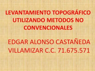 LEVANTAMIENTO TOPOGRÁFICO
UTILIZANDO METODOS NO
CONVENCIONALES
EDGAR ALONSO CASTAÑEDA
VILLAMIZAR C.C. 71.675.571
 