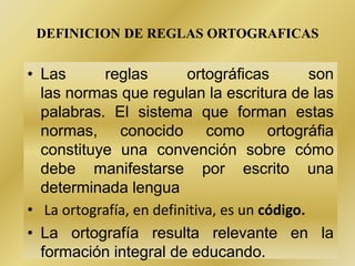 DEFINICION DE REGLAS ORTOGRAFICAS
• Las reglas ortográficas son
las normas que regulan la escritura de las
palabras. El sistema que forman estas
normas, conocido como ortográfia
constituye una convención sobre cómo
debe manifestarse por escrito una
determinada lengua
• La ortografía, en definitiva, es un código.
• La ortografía resulta relevante en la
formación integral de educando.