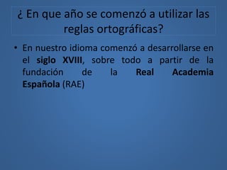 ¿ En que año se comenzó a utilizar las
reglas ortográficas?
• En nuestro idioma comenzó a desarrollarse en
el siglo XVIII, sobre todo a partir de la
fundación de la Real Academia
Española (RAE)