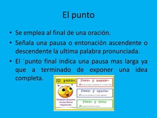 El punto
• Se emplea al final de una oración.
• Señala una pausa o entonación ascendente o
descendente la ultima palabra pronunciada.
• El ´punto final indica una pausa mas larga ya
que a terminado de exponer una idea
completa.