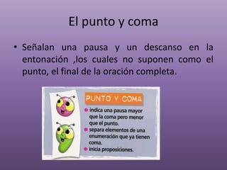 El punto y coma
• Señalan una pausa y un descanso en la
entonación ,los cuales no suponen como el
punto, el final de la oración completa.