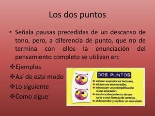 Los dos puntos
• Señala pausas precedidas de un descanso de
tono, pero, a diferencia de punto, que no de
termina con ellos la enunciación del
pensamiento completo se utilizan en:
Ejemplos
Así de este modo
Lo siguiente
Como sigue